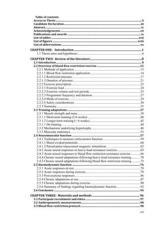 xiii
Table of contents
Access to Thesis ...............................................................................................................................ii
Candidate Declaration..................................................................................................................iii
Abstract..............................................................................................................................................iv
Acknowledgements ......................................................................................................................vii
Publications and awards .............................................................................................................ix
List of tables ..................................................................................................................................xvii
List of figures ..............................................................................................................................xviii
List of abbreviations .................................................................................................................... xx
CHAPTER ONE: Introduction............................................................................................1
1.1 Thesis aims and hypotheses................................................................................6
CHAPTER TWO: Review of the literature......................................................................8
2.1 Introduction............................................................................................................................... 8
2.2 Overview of blood flow restriction exercise................................................................12
2.2.1 Methods of application ..................................................................................13
2.2.1.1 Blood flow restriction application...............................................................14
2.2.1.2 Restriction pressure.....................................................................................17
2.2.1.3 Duration of pressure....................................................................................21
2.2.2 Exercise prescription......................................................................................23
2.2.2.1 Exercise load...............................................................................................24
2.2.2.2 Exercise volume and rest periods................................................................25
2.2.2.3 Programme frequency and duration............................................................27
2.2.2.4 Mode of exercise.........................................................................................29
2.2.2.5 Safety considerations ..................................................................................30
2.2.3 Summary........................................................................................................35
2.3 Training adaptations ............................................................................................................37
2.3.1 Muscle strength and mass ..............................................................................38
2.3.1.1 Short-term training (2-6 weeks)..................................................................40
2.3.1.2 Longer-term training (> 6 weeks)...............................................................42
2.3.1.1 De-training ..................................................................................................44
2.3.2 Mechanisms underlying hypertrophy ............................................................46
2.3.3 Muscular endurance.......................................................................................53
2.4 Neuromuscular function .....................................................................................................57
2.4.1 Techniques to measure corticomotor function...............................................59
2.4.1.1 Motor evoked potentials .............................................................................60
2.4.1.2 Paired-pulse transcranial magnetic stimulation ..........................................62
2.4.2 Acute neural responses to heavy-load resistance exercise.............................63
2.4.3 Acute neural responses to blood flow restriction resistance exercise............66
2.4.4 Chronic neural adaptations following heavy-load resistance training...........70
2.4.5 Chronic neural adaptations following blood flow restriction training...........73
2.5 Haemodynamic function .....................................................................................................76
2.5.1 Acute responses at rest...................................................................................78
2.5.2 Acute responses during exercise....................................................................79
2.5.3 Post-exercise responses..................................................................................86
2.5.4 Chronic adaptations at rest.............................................................................87
2.5.5 Chronic adaptations during exercise..............................................................90
2.5.6 Summary of findings regarding haemodynamic function..............................92
2.6 Conclusion ................................................................................................................................94
CHAPTER THREE: Materials and methods ................................................................96
3.1 Participant recruitment and ethics.................................................................................97
3.2 Anthropometric measurements.......................................................................................98
3.3 Blood flow restriction protocol.........................................................................................98
 