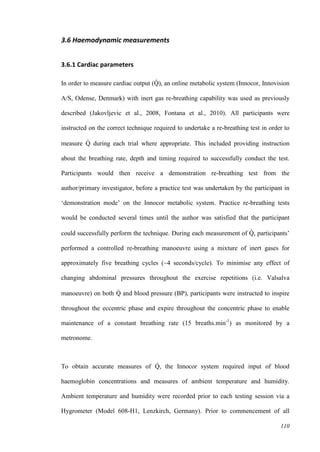 110
3.6 Haemodynamic measurements
3.6.1 Cardiac parameters
In order to measure cardiac output (Q̇ ), an online metabolic system (Innocor, Innovision
A/S, Odense, Denmark) with inert gas re-breathing capability was used as previously
described (Jakovljevic et al., 2008, Fontana et al., 2010). All participants were
instructed on the correct technique required to undertake a re-breathing test in order to
measure Q̇ during each trial where appropriate. This included providing instruction
about the breathing rate, depth and timing required to successfully conduct the test.
Participants would then receive a demonstration re-breathing test from the
author/primary investigator, before a practice test was undertaken by the participant in
‘demonstration mode’ on the Innocor metabolic system. Practice re-breathing tests
would be conducted several times until the author was satisfied that the participant
could successfully perform the technique. During each measurement of Q̇ , participants’
performed a controlled re-breathing manoeuvre using a mixture of inert gases for
approximately five breathing cycles (~4 seconds/cycle). To minimise any effect of
changing abdominal pressures throughout the exercise repetitions (i.e. Valsalva
manoeuvre) on both Q̇ and blood pressure (BP), participants were instructed to inspire
throughout the eccentric phase and expire throughout the concentric phase to enable
maintenance of a constant breathing rate (15 breaths.min-1
) as monitored by a
metronome.
To obtain accurate measures of Q̇ , the Innocor system required input of blood
haemoglobin concentrations and measures of ambient temperature and humidity.
Ambient temperature and humidity were recorded prior to each testing session via a
Hygrometer (Model 608-H1, Lenzkirch, Germany). Prior to commencement of all
 