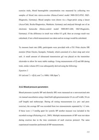 111
exercise trials, blood haemoglobin concentration was measured by collecting two
samples of blood into micro-cuvettes (Hemo-Control model 3000-3012-0765, EKF-
Diagnostic, Germany). Blood samples were drawn via a finger-prick using a lancet
(Accu-Chek, Roche-Diagnostics, Manheim, Germany) and analysed through use of an
electronic hemocube (Hemo-control model 3000-0031-680, EKF-Diagnostic,
Germany). If the difference in result was within 0.5 g/dL then an average result was
calculated, if not a third measurement was taken and an average would be calculated.
To measure heart rate (HR), participants were provided with a FS1 Polar electro HR
monitor (Polar Electro, Kempele, Finland), which consisted of a chest strap and wrist
unit. A small amount of ultrasound transmission gel was placed on the transmitter
electrodes to allow for more stable readings. Using measurements of Q̇ and HR during
trials, stroke volume (SV) was subsequently derived using the following:
Equation 2:
SV (ml.min-1
) = (Q̇ (L.min-1
) x 1000) / HR (bpm-1
).
3.6.2 Blood pressure parameters
Blood pressures (systolic BP and diastolic BP) were measured on a non-exercised arm
via manual auscultation using a hand held sphygmomanometer (8 cm cuff width, 54 cm
cuff length) and stethoscope. During all resting measurements (i.e. pre- and post-
exercise), the average BP was recorded from two measurements separated by 1-2 min.
If these were ≥ 5 mmHg apart for systolic BP another measure was included in the
recorded average (Pickering et al., 2005). Multiple measurements of BP were not taken
during exercise due to the time constraints of each exercise protocol. The same
experienced researcher performed all BP measurements.
 