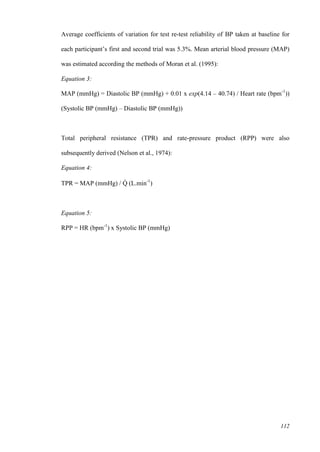 112
Average coefficients of variation for test re-test reliability of BP taken at baseline for
each participant’s first and second trial was 5.3%. Mean arterial blood pressure (MAP)
was estimated according the methods of Moran et al. (1995):
Equation 3:
MAP (mmHg) = Diastolic BP (mmHg) + 0.01 x exp(4.14 – 40.74) / Heart rate (bpm-1
))
(Systolic BP (mmHg) – Diastolic BP (mmHg))
Total peripheral resistance (TPR) and rate-pressure product (RPP) were also
subsequently derived (Nelson et al., 1974):
Equation 4:
TPR = MAP (mmHg) / Q̇ (L.min-1
)
Equation 5:
RPP = HR (bpm-1
) x Systolic BP (mmHg)
 