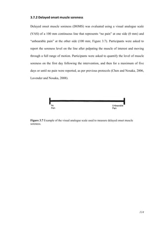 114
3.7.2 Delayed onset muscle soreness
Delayed onset muscle soreness (DOMS) was evaluated using a visual analogue scale
(VAS) of a 100 mm continuous line that represents “no pain” at one side (0 mm) and
“unbearable pain” at the other side (100 mm; Figure 3.7). Participants were asked to
report the soreness level on the line after palpating the muscle of interest and moving
through a full range of motion. Participants were asked to quantify the level of muscle
soreness on the first day following the intervention, and then for a maximum of five
days or until no pain were reported, as per previous protocols (Chen and Nosaka, 2006,
Lavender and Nosaka, 2008).
Figure 3.7 Example of the visual analogue scale used to measure delayed onset muscle
soreness.
 