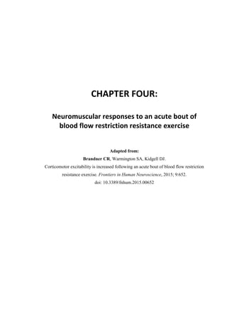 115
CHAPTER FOUR:
Neuromuscular responses to an acute bout of
blood flow restriction resistance exercise
Adapted from:
Brandner CR, Warmington SA, Kidgell DJ.
Corticomotor excitability is increased following an acute bout of blood flow restriction
resistance exercise. Frontiers in Human Neuroscience, 2015; 9:652.
doi: 10.3389/fnhum.2015.00652
 