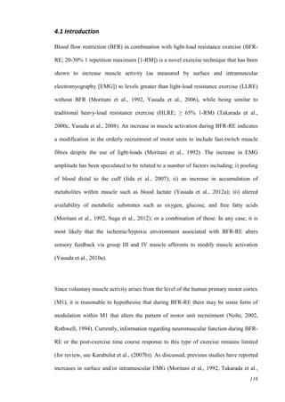 116
4.1 Introduction
Blood flow restriction (BFR) in combination with light-load resistance exercise (BFR-
RE; 20-30% 1 repetition maximum [1-RM]) is a novel exercise technique that has been
shown to increase muscle activity (as measured by surface and intramuscular
electromyography [EMG]) to levels greater than light-load resistance exercise (LLRE)
without BFR (Moritani et al., 1992, Yasuda et al., 2006), while being similar to
traditional heavy-load resistance exercise (HLRE; ≥ 65% 1-RM) (Takarada et al.,
2000c, Yasuda et al., 2008). An increase in muscle activation during BFR-RE indicates
a modification in the orderly recruitment of motor units to include fast-twitch muscle
fibres despite the use of light-loads (Moritani et al., 1992). The increase in EMG
amplitude has been speculated to be related to a number of factors including; i) pooling
of blood distal to the cuff (Iida et al., 2007); ii) an increase in accumulation of
metabolites within muscle such as blood lactate (Yasuda et al., 2012a); iii) altered
availability of metabolic substrates such as oxygen, glucose, and free fatty acids
(Moritani et al., 1992, Suga et al., 2012); or a combination of these. In any case, it is
most likely that the ischemic/hypoxic environment associated with BFR-RE alters
sensory feedback via group III and IV muscle afferents to modify muscle activation
(Yasuda et al., 2010a).
Since voluntary muscle activity arises from the level of the human primary motor cortex
(M1), it is reasonable to hypothesise that during BFR-RE there may be some form of
modulation within M1 that alters the pattern of motor unit recruitment (Nolte, 2002,
Rothwell, 1994). Currently, information regarding neuromuscular function during BFR-
RE or the post-exercise time course response to this type of exercise remains limited
(for review, see Karabulut et al., (2007b)). As discussed, previous studies have reported
increases in surface and/or intramuscular EMG (Moritani et al., 1992, Takarada et al.,
 