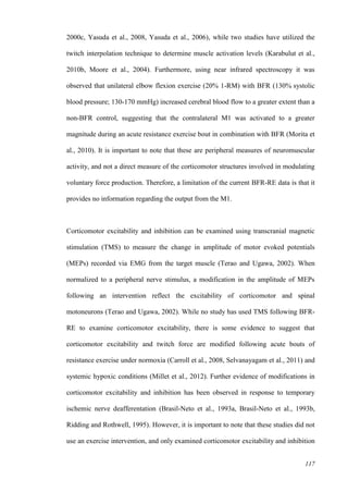 117
2000c, Yasuda et al., 2008, Yasuda et al., 2006), while two studies have utilized the
twitch interpolation technique to determine muscle activation levels (Karabulut et al.,
2010b, Moore et al., 2004). Furthermore, using near infrared spectroscopy it was
observed that unilateral elbow flexion exercise (20% 1-RM) with BFR (130% systolic
blood pressure; 130-170 mmHg) increased cerebral blood flow to a greater extent than a
non-BFR control, suggesting that the contralateral M1 was activated to a greater
magnitude during an acute resistance exercise bout in combination with BFR (Morita et
al., 2010). It is important to note that these are peripheral measures of neuromuscular
activity, and not a direct measure of the corticomotor structures involved in modulating
voluntary force production. Therefore, a limitation of the current BFR-RE data is that it
provides no information regarding the output from the M1.
Corticomotor excitability and inhibition can be examined using transcranial magnetic
stimulation (TMS) to measure the change in amplitude of motor evoked potentials
(MEPs) recorded via EMG from the target muscle (Terao and Ugawa, 2002). When
normalized to a peripheral nerve stimulus, a modification in the amplitude of MEPs
following an intervention reflect the excitability of corticomotor and spinal
motoneurons (Terao and Ugawa, 2002). While no study has used TMS following BFR-
RE to examine corticomotor excitability, there is some evidence to suggest that
corticomotor excitability and twitch force are modified following acute bouts of
resistance exercise under normoxia (Carroll et al., 2008, Selvanayagam et al., 2011) and
systemic hypoxic conditions (Millet et al., 2012). Further evidence of modifications in
corticomotor excitability and inhibition has been observed in response to temporary
ischemic nerve deafferentation (Brasil-Neto et al., 1993a, Brasil-Neto et al., 1993b,
Ridding and Rothwell, 1995). However, it is important to note that these studies did not
use an exercise intervention, and only examined corticomotor excitability and inhibition
 