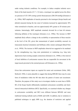 118
under resting ischemic conditions. For example, to induce complete ischemic nerve
block of the hand muscles (31.7 ± 3.8 min), a tourniquet was applied across the elbow
at a pressure of 125-130% resting systolic blood pressure (200-250 mmHg) (Ziemann et
al., 1998a). MEP amplitudes of muscles proximal to the tourniquet (biceps brachii and
deltoid) measured during the late onset of ischemia increased by approximately 30%
when normalized to baseline, and was approximately 60% greater at 20 minutes post-
ischemia. Interestingly, MEP amplitude remained elevated for at least 60 minutes
following deflation of the tourniquet (Ziemann et al., 1998a). The increase in MEP
amplitude likely reflects a change in the excitability or representation of these muscles
at the level of the M1, given that measurement of spinal excitability assessed via
transcranial electrical stimulation and Hoffmans reflex remain unchanged (Brasil-Neto
et al., 1993b). The increase in MEP amplitudes observed are suggested to be mediated
by the strengthening (e.g. long term potentiation) or weakening (e.g. long term
depression) of pre-existing synaptic connections (Ziemann et al., 1998b), or the removal
of local inhibition of corticomotor neurons that are responsible for movement in the
target muscle proximal to the external pressure cuff (Ziemann et al., 1998a).
Given that corticomotor inputs are required for motor unit recruitment (Nolte, 2002,
Rothwell, 1994), it seems plausible to suggest that during BFR-RE there may be some
form of modulation within the M1 that alters the pattern of motor unit recruitment.
Therefore, the purpose of this study was to investigate whether an acute bout of BFR-
RE of the biceps brachii differentially modulated corticomotor excitability and short-
interval intracortical inhibition (SICI). Specifically, we examined whether any changes
in corticomotor excitability and SICI were different between BFR-RE and more
traditional training methods such as HLRE and LLRE. In addition, due to variations in
published techniques to apply BFR (e.g. the duration of restriction and applied
 