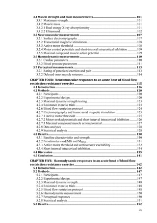 xiv
3.4 Muscle strength and mass measurements.................................................................101
3.4.1 Maximum strength.......................................................................................101
3.4.2 Muscle mass.................................................................................................101
3.4.2.1 Dual energy X-ray absorptiometry ...........................................................101
3.4.2.2 Ultrasound.................................................................................................102
3.5 Neuromuscular measurements .....................................................................................107
3.5.1 Surface electromyography ...........................................................................107
3.5.2 Transcranial magnetic stimulation...............................................................108
3.5.3 Active motor threshold ................................................................................108
3.5.4 Motor evoked potentials and short-interval intracortical inhibition ............109
3.5.5 Maximal compound muscle action potential ...............................................109
3.6 Haemodynamic measurements .....................................................................................110
3.6.1 Cardiac parameters.......................................................................................110
3.6.2 Blood pressure parameters...........................................................................111
3.7 Perceptual measurements...............................................................................................113
3.7.1 Rating of perceived exertion and pain .........................................................113
3.7.2 Delayed onset muscle soreness....................................................................114
CHAPTER FOUR: Neuromuscular responses to an acute bout of blood flow
restriction resistance exercise.....................................................................................115
4.1 Introduction..........................................................................................................................116
4.2 Methods..................................................................................................................................120
4.2.1 Participants...................................................................................................120
4.2.2 Experimental design.....................................................................................120
4.2.3 Maximal dynamic strength testing...............................................................123
4.2.4 Resistance exercise trials .............................................................................123
4.2.6 Blood flow restriction protocol....................................................................124
4.2.7 Electromyography and transcranial magnetic stimulation...........................125
4.2.7.1 Active motor threshold .............................................................................125
4.2.7.2 Motor evoked potentials and short-interval intracortical inhibition .........126
4.2.7.3 Maximal compound muscle action potential ............................................127
4.2.8 Data analyses ...............................................................................................128
4.2.9 Statistical analysis........................................................................................128
4.3 Results.....................................................................................................................................130
4.3.1 Baseline characteristics and strength ...........................................................130
4.3.2 Pre-stimulus rmsEMG and MMAX ................................................................131
4.3.3 Active motor threshold and corticomotor excitability.................................132
4.3.4 Short interval intracortical inhibition...........................................................134
4.4 Discussion..............................................................................................................................135
4.5 Conclusion .............................................................................................................................141
CHAPTER FIVE: Haemodynamic responses to an acute bout of blood flow
restriction resistance exercise.....................................................................................142
5.1 Introduction..........................................................................................................................142
5.2 Methods..................................................................................................................................147
5.2.1 Participants...................................................................................................147
5.2.2 Experimental design.....................................................................................147
5.2.3 Maximal dynamic strength...........................................................................148
5.2.4 Resistance exercise trials .............................................................................148
5.2.5 Blood flow restriction protocol....................................................................148
5.2.6 Haemodynamic measurement......................................................................150
5.2.7 Perceptual responses ....................................................................................150
5.2.8 Statistical analysis........................................................................................151
5.3 Results.....................................................................................................................................152
 