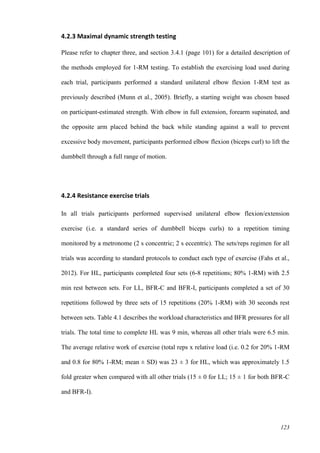 123
4.2.3 Maximal dynamic strength testing
Please refer to chapter three, and section 3.4.1 (page 101) for a detailed description of
the methods employed for 1-RM testing. To establish the exercising load used during
each trial, participants performed a standard unilateral elbow flexion 1-RM test as
previously described (Munn et al., 2005). Briefly, a starting weight was chosen based
on participant-estimated strength. With elbow in full extension, forearm supinated, and
the opposite arm placed behind the back while standing against a wall to prevent
excessive body movement, participants performed elbow flexion (biceps curl) to lift the
dumbbell through a full range of motion.
4.2.4 Resistance exercise trials
In all trials participants performed supervised unilateral elbow flexion/extension
exercise (i.e. a standard series of dumbbell biceps curls) to a repetition timing
monitored by a metronome (2 s concentric; 2 s eccentric). The sets/reps regimen for all
trials was according to standard protocols to conduct each type of exercise (Fahs et al.,
2012). For HL, participants completed four sets (6-8 repetitions; 80% 1-RM) with 2.5
min rest between sets. For LL, BFR-C and BFR-I, participants completed a set of 30
repetitions followed by three sets of 15 repetitions (20% 1-RM) with 30 seconds rest
between sets. Table 4.1 describes the workload characteristics and BFR pressures for all
trials. The total time to complete HL was 9 min, whereas all other trials were 6.5 min.
The average relative work of exercise (total reps x relative load (i.e. 0.2 for 20% 1-RM
and 0.8 for 80% 1-RM; mean ± SD) was 23 ± 3 for HL, which was approximately 1.5
fold greater when compared with all other trials (15 ± 0 for LL; 15 ± 1 for both BFR-C
and BFR-I).
 