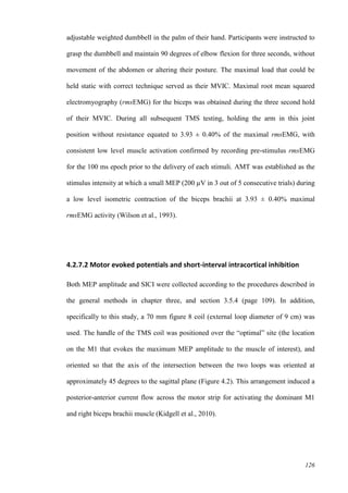 126
adjustable weighted dumbbell in the palm of their hand. Participants were instructed to
grasp the dumbbell and maintain 90 degrees of elbow flexion for three seconds, without
movement of the abdomen or altering their posture. The maximal load that could be
held static with correct technique served as their MVIC. Maximal root mean squared
electromyography (rmsEMG) for the biceps was obtained during the three second hold
of their MVIC. During all subsequent TMS testing, holding the arm in this joint
position without resistance equated to 3.93 ± 0.40% of the maximal rmsEMG, with
consistent low level muscle activation confirmed by recording pre-stimulus rmsEMG
for the 100 ms epoch prior to the delivery of each stimuli. AMT was established as the
stimulus intensity at which a small MEP (200 µV in 3 out of 5 consecutive trials) during
a low level isometric contraction of the biceps brachii at 3.93 ± 0.40% maximal
rmsEMG activity (Wilson et al., 1993).
4.2.7.2 Motor evoked potentials and short-interval intracortical inhibition
Both MEP amplitude and SICI were collected according to the procedures described in
the general methods in chapter three, and section 3.5.4 (page 109). In addition,
specifically to this study, a 70 mm figure 8 coil (external loop diameter of 9 cm) was
used. The handle of the TMS coil was positioned over the “optimal” site (the location
on the M1 that evokes the maximum MEP amplitude to the muscle of interest), and
oriented so that the axis of the intersection between the two loops was oriented at
approximately 45 degrees to the sagittal plane (Figure 4.2). This arrangement induced a
posterior-anterior current flow across the motor strip for activating the dominant M1
and right biceps brachii muscle (Kidgell et al., 2010).
 