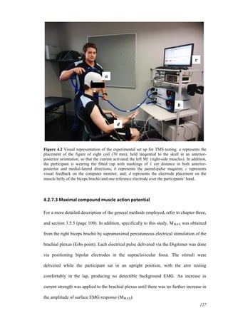 127
Figure 4.2 Visual representation of the experimental set up for TMS testing. a represents the
placement of the figure of eight coil (70 mm), held tangential to the skull in an anterior-
posterior orientation, so that the current activated the left M1 (right-side muscles). In addition,
the participant is wearing the fitted cap with markings of 1 cm distance in both anterior-
posterior and medial-lateral directions; b represents the paired-pulse magstim; c represents
visual feedback on the computer monitor, and; d represents the electrode placement on the
muscle belly of the biceps brachii and one reference electrode over the participants’ hand.
4.2.7.3 Maximal compound muscle action potential
For a more detailed description of the general methods employed, refer to chapter three,
and section 3.5.5 (page 109). In addition, specifically to this study, MMAX was obtained
from the right biceps brachii by supramaximal percutaneous electrical stimulation of the
brachial plexus (Erbs point). Each electrical pulse delivered via the Digitimer was done
via positioning bipolar electrodes in the supraclavicular fossa. The stimuli were
delivered while the participant sat in an upright position, with the arm resting
comfortably in the lap, producing no detectible background EMG. An increase in
current strength was applied to the brachial plexus until there was no further increase in
the amplitude of surface EMG response (MMAX).
a
b
c
d
 