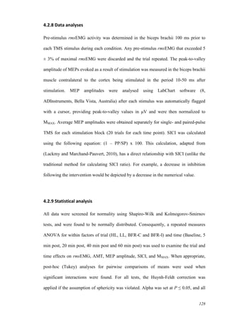 128
4.2.8 Data analyses
Pre-stimulus rmsEMG activity was determined in the biceps brachii 100 ms prior to
each TMS stimulus during each condition. Any pre-stimulus rmsEMG that exceeded 5
± 3% of maximal rmsEMG were discarded and the trial repeated. The peak-to-valley
amplitude of MEPs evoked as a result of stimulation was measured in the biceps brachii
muscle contralateral to the cortex being stimulated in the period 10-50 ms after
stimulation. MEP amplitudes were analysed using LabChart software (8,
ADInstruments, Bella Vista, Australia) after each stimulus was automatically flagged
with a cursor, providing peak-to-valley values in μV and were then normalized to
MMAX. Average MEP amplitudes were obtained separately for single- and paired-pulse
TMS for each stimulation block (20 trials for each time point). SICI was calculated
using the following equation: (1 – PP/SP) x 100. This calculation, adapted from
(Lackmy and Marchand-Pauvert, 2010), has a direct relationship with SICI (unlike the
traditional method for calculating SICI ratio). For example, a decrease in inhibition
following the intervention would be depicted by a decrease in the numerical value.
4.2.9 Statistical analysis
All data were screened for normality using Shapiro-Wilk and Kolmogorov-Smirnov
tests, and were found to be normally distributed. Consequently, a repeated measures
ANOVA for within factors of trial (HL, LL, BFR-C and BFR-I) and time (Baseline, 5
min post, 20 min post, 40 min post and 60 min post) was used to examine the trial and
time effects on rmsEMG, AMT, MEP amplitude, SICI, and MMAX. When appropriate,
post-hoc (Tukey) analyses for pairwise comparisons of means were used when
significant interactions were found. For all tests, the Huynh-Feldt correction was
applied if the assumption of sphericity was violated. Alpha was set at P ≤ 0.05, and all
 