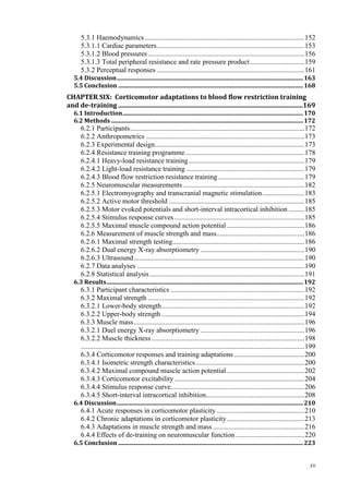 xv
5.3.1 Haemodynamics...........................................................................................152
5.3.1.1 Cardiac parameters....................................................................................153
5.3.1.2 Blood pressures.........................................................................................156
5.3.1.3 Total peripheral resistance and rate pressure product...............................159
5.3.2 Perceptual responses ....................................................................................161
5.4 Discussion..............................................................................................................................163
5.5 Conclusion .............................................................................................................................168
CHAPTER SIX: Corticomotor adaptations to blood flow restriction training
and de-training ..................................................................................................................169
6.1 Introduction..........................................................................................................................170
6.2 Methods..................................................................................................................................172
6.2.1 Participants...................................................................................................172
6.2.2 Anthropometrics ..........................................................................................173
6.2.3 Experimental design.....................................................................................173
6.2.4 Resistance training programme....................................................................178
6.2.4.1 Heavy-load resistance training..................................................................179
6.2.4.2 Light-load resistance training ...................................................................179
6.2.4.3 Blood flow restriction resistance training.................................................179
6.2.5 Neuromuscular measurements.....................................................................182
6.2.5.1 Electromyography and transcranial magnetic stimulation........................183
6.2.5.2 Active motor threshold .............................................................................185
6.2.5.3 Motor evoked potentials and short-interval intracortical inhibition .........185
6.2.5.4 Stimulus response curves..........................................................................185
6.2.5.5 Maximal muscle compound action potential ............................................186
6.2.6 Measurement of muscle strength and mass..................................................186
6.2.6.1 Maximal strength testing...........................................................................186
6.2.6.2 Dual energy X-ray absorptiometry ...........................................................190
6.2.6.3 Ultrasound.................................................................................................190
6.2.7 Data analyses ...............................................................................................190
6.2.8 Statistical analysis........................................................................................191
6.3 Results.....................................................................................................................................192
6.3.1 Participant characteristics ............................................................................192
6.3.2 Maximal strength .........................................................................................192
6.3.2.1 Lower-body strength.................................................................................192
6.3.2.2 Upper-body strength .................................................................................194
6.3.3 Muscle mass.................................................................................................196
6.3.2.1 Duel energy X-ray absorptiometry ...........................................................196
6.3.2.2 Muscle thickness.......................................................................................198
...............................................................................................................................199
6.3.4 Corticomotor responses and training adaptations ........................................200
6.3.4.1 Isometric strength characteristics..............................................................200
6.3.4.2 Maximal compound muscle action potential ............................................202
6.3.4.3 Corticomotor excitability..........................................................................204
6.3.4.4 Stimulus response curve............................................................................206
6.3.4.5 Short-interval intracortical inhibition........................................................208
6.4 Discussion..............................................................................................................................210
6.4.1 Acute responses in corticomotor plasticity..................................................210
6.4.2 Chronic adaptations in corticomotor plasticity............................................213
6.4.3 Adaptations in muscle strength and mass ....................................................216
6.4.4 Effects of de-training on neuromuscular function .......................................220
6.5 Conclusion .............................................................................................................................223
 