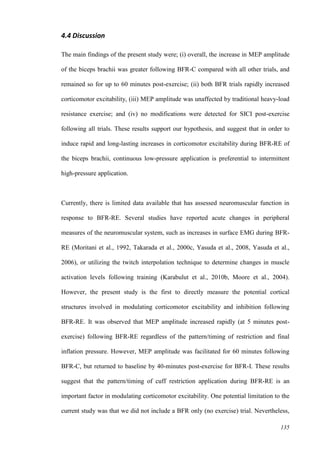 135
4.4 Discussion
The main findings of the present study were; (i) overall, the increase in MEP amplitude
of the biceps brachii was greater following BFR-C compared with all other trials, and
remained so for up to 60 minutes post-exercise; (ii) both BFR trials rapidly increased
corticomotor excitability, (iii) MEP amplitude was unaffected by traditional heavy-load
resistance exercise; and (iv) no modifications were detected for SICI post-exercise
following all trials. These results support our hypothesis, and suggest that in order to
induce rapid and long-lasting increases in corticomotor excitability during BFR-RE of
the biceps brachii, continuous low-pressure application is preferential to intermittent
high-pressure application.
Currently, there is limited data available that has assessed neuromuscular function in
response to BFR-RE. Several studies have reported acute changes in peripheral
measures of the neuromuscular system, such as increases in surface EMG during BFR-
RE (Moritani et al., 1992, Takarada et al., 2000c, Yasuda et al., 2008, Yasuda et al.,
2006), or utilizing the twitch interpolation technique to determine changes in muscle
activation levels following training (Karabulut et al., 2010b, Moore et al., 2004).
However, the present study is the first to directly measure the potential cortical
structures involved in modulating corticomotor excitability and inhibition following
BFR-RE. It was observed that MEP amplitude increased rapidly (at 5 minutes post-
exercise) following BFR-RE regardless of the pattern/timing of restriction and final
inflation pressure. However, MEP amplitude was facilitated for 60 minutes following
BFR-C, but returned to baseline by 40-minutes post-exercise for BFR-I. These results
suggest that the pattern/timing of cuff restriction application during BFR-RE is an
important factor in modulating corticomotor excitability. One potential limitation to the
current study was that we did not include a BFR only (no exercise) trial. Nevertheless,
 