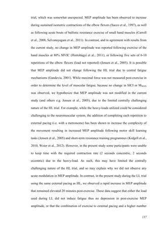 137
trial, which was somewhat unexpected. MEP amplitude has been observed to increase
during sustained isometric contractions of the elbow flexors (Sacco et al., 1997), as well
as following acute bouts of ballistic resistance exercise of small hand muscles (Carroll
et al., 2008, Selvanayagam et al., 2011). In contrast, and in agreement with results from
the current study, no change in MEP amplitude was reported following exercise of the
hand muscles at 80% MVIC (Hortobágyi et al., 2011), or following five sets of 6-10
repetitions of the elbow flexors (load not reported) (Jensen et al., 2005). It is possible
that MEP amplitude did not change following the HL trial due to central fatigue
mechanisms (Gandevia, 2001). While maximal force was not measured post-exercise in
order to determine the level of muscular fatigue, because no change in SICI or MMAX
was observed, we hypothesize that MEP amplitude was not modified in the current
study (and others e.g. Jensen et al., 2005), due to the limited centrally challenging
nature of the HL trial. For example, while the heavy-loads utilized could be considered
challenging to the neuromuscular system, the addition of completing each repetition to
external pacing (i.e. with a metronome) has been shown to increase the complexity of
the movement resulting in increased MEP amplitude following motor skill learning
tasks (Jensen et al., 2005) and short-term resistance training programmes (Kidgell et al.,
2010, Weier et al., 2012). However, in the present study some participants were unable
to keep time with the required contraction rate (2 seconds concentric, 2 seconds
eccentric) due to the heavy-load. As such, this may have limited the centrally
challenging nature of the HL trial, and so may explain why we did not observe any
acute modulation in MEP amplitude. In contrast, in the present study during the LL trial
using the same external pacing as HL, we observed a rapid increase in MEP amplitude
that remained elevated 20 minutes post-exercise. These data suggest that either the load
used during LL did not induce fatigue thus no depression in post-exercise MEP
amplitude, or that the combination of exercise to external pacing and a higher number
 