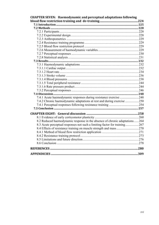 xvi
CHAPTER SEVEN: Haemodynamic and perceptual adaptations following
blood flow restriction training and de-training....................................................224
7.1 Introduction..........................................................................................................................225
7.2 Methods..................................................................................................................................228
7.2.1 Participants...................................................................................................228
7.2.2 Experimental design.....................................................................................228
7.2.3 Anthropometrics ..........................................................................................229
7.2.4 Resistance training programme....................................................................229
7.2.5 Blood flow restriction protocol....................................................................229
7.2.6 Measurement of haemodynamic variables...................................................229
7.2.7 Perceptual responses ....................................................................................230
7.2.8 Statistical analysis........................................................................................231
7.3 Results.....................................................................................................................................232
7.3.1 Haemodynamic adaptations.........................................................................232
7.3.1.1 Cardiac output...........................................................................................232
7.3.1.2 Heart rate...................................................................................................234
7.3.1.3 Stroke volume ...........................................................................................236
7.3.1.4 Blood pressures.........................................................................................238
7.3.1.5 Total peripheral resistance ........................................................................244
7.3.1.6 Rate pressure product................................................................................244
7.3.2 Perceptual responses ....................................................................................246
7.4 Discussion..............................................................................................................................248
7.4.1 Acute haemodynamic responses during resistance exercise........................248
7.4.2 Chronic haemodynamic adaptations at rest and during exercise .................250
7.4.1 Perceptual responses following resistance training .....................................254
7.5 Conclusion .............................................................................................................................257
CHAPTER EIGHT: General discussion ......................................................................258
8.1 Evidence of early corticomotor plasticity.......................................................260
8.2 Reduced haemodynamic response in the absence of chronic adaptations......264
8.3 Acute perceptual responses not such a limiting factor for training.................267
8.4 Effects of resistance training on muscle strength and mass............................270
8.4.1 Method of blood flow restriction application ..............................................271
8.4.2 Resistance training protocol.........................................................................273
8.5 Limitations and future direction......................................................................276
8.6 Conclusion ......................................................................................................278
REFERENCES .......................................................................................................................280
APPENDICIES ......................................................................................................................309
 