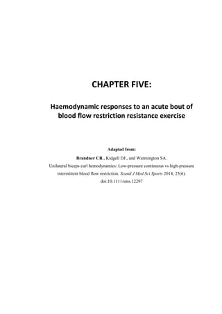 142
CHAPTER FIVE:
Haemodynamic responses to an acute bout of
blood flow restriction resistance exercise
Adapted from:
Brandner CR., Kidgell DJ., and Warmington SA.
Unilateral biceps curl hemodynamics: Low-pressure continuous vs high-pressure
intermittent blood flow restriction. Scand J Med Sci Sports 2014; 25(6).
doi:10.1111/sms.12297
 