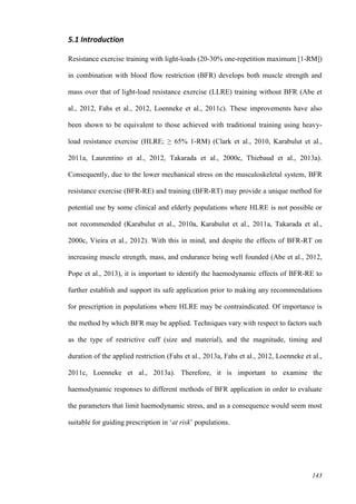 143
5.1 Introduction
Resistance exercise training with light-loads (20-30% one-repetition maximum [1-RM])
in combination with blood flow restriction (BFR) develops both muscle strength and
mass over that of light-load resistance exercise (LLRE) training without BFR (Abe et
al., 2012, Fahs et al., 2012, Loenneke et al., 2011c). These improvements have also
been shown to be equivalent to those achieved with traditional training using heavy-
load resistance exercise (HLRE; ≥ 65% 1-RM) (Clark et al., 2010, Karabulut et al.,
2011a, Laurentino et al., 2012, Takarada et al., 2000c, Thiebaud et al., 2013a).
Consequently, due to the lower mechanical stress on the musculoskeletal system, BFR
resistance exercise (BFR-RE) and training (BFR-RT) may provide a unique method for
potential use by some clinical and elderly populations where HLRE is not possible or
not recommended (Karabulut et al., 2010a, Karabulut et al., 2011a, Takarada et al.,
2000c, Vieira et al., 2012). With this in mind, and despite the effects of BFR-RT on
increasing muscle strength, mass, and endurance being well founded (Abe et al., 2012,
Pope et al., 2013), it is important to identify the haemodynamic effects of BFR-RE to
further establish and support its safe application prior to making any recommendations
for prescription in populations where HLRE may be contraindicated. Of importance is
the method by which BFR may be applied. Techniques vary with respect to factors such
as the type of restrictive cuff (size and material), and the magnitude, timing and
duration of the applied restriction (Fahs et al., 2013a, Fahs et al., 2012, Loenneke et al.,
2011c, Loenneke et al., 2013a). Therefore, it is important to examine the
haemodynamic responses to different methods of BFR application in order to evaluate
the parameters that limit haemodynamic stress, and as a consequence would seem most
suitable for guiding prescription in ‘at risk’ populations.
 