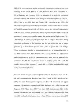 144
BFR-RE is most commonly applied continuously throughout an entire exercise bout
including the rest periods (Clark et al., 2010, Hollander et al., 2010, Karabulut et al.,
2010a, Patterson and Ferguson, 2010). An alternative is to apply an intermittent
restriction whereby cuff deflation occurs during the inter-set rest periods (Cook et al.,
2007, Evans et al., 2010, Kacin and Strazar, 2011, Laurentino et al., 2008). Our
laboratory has previously observed (unpublished) that unilateral elbow flexion exercise
(20% 1-RM) using a relatively wide cuff (14 cm) was not well tolerated by participants,
with most being unable to complete the exercise requirements when BFR was applied
continuously using pressures equal or greater than resting systolic blood pressure (BP;
~120 mmHg). In contrast, all participants were able to complete the exercise during
intermittent application of the restriction, and this was despite the use of higher
pressures up to the maximum pressure tested (130% of systolic BP; ~155 mmHg).
While individualized selection of restriction pressures may be preferential (Downs et
al., 2014, Loenneke et al., 2011c, Loenneke et al., 2013a), and albeit also dependent on
cuff width (Rossow et al., 2012), it appears that when using relatively wide cuffs for
continuous BFR-RE that low-pressures should be used (≤ systolic BP; i.e. 90-100
mmHg), whereas higher pressures (≥ systolic BP; i.e. 150-160 mmHg) could be used
during intermittent application.
While the chronic muscular adaptations (increased muscle strength and mass) to BFR-
RE have been characterised (Loenneke et al., 2011f, Pope et al., 2013, Wernbom et al.,
2008), the acute haemodynamic responses are less well understood but appear
moderately elevated when compared with LLRE (Hollander et al., 2010, Patterson and
Ferguson, 2010, Takano et al., 2005, Vieira et al., 2012). Cardiac output (Q̇ ) is similar
between load-matched BFR and non-BFR LLRE, yet is derived from an elevated heart
rate (HR) combined with a reduced stroke volume (SV) and venous return during BFR
 