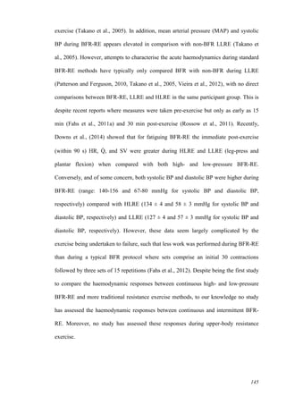 145
exercise (Takano et al., 2005). In addition, mean arterial pressure (MAP) and systolic
BP during BFR-RE appears elevated in comparison with non-BFR LLRE (Takano et
al., 2005). However, attempts to characterise the acute haemodynamics during standard
BFR-RE methods have typically only compared BFR with non-BFR during LLRE
(Patterson and Ferguson, 2010, Takano et al., 2005, Vieira et al., 2012), with no direct
comparisons between BFR-RE, LLRE and HLRE in the same participant group. This is
despite recent reports where measures were taken pre-exercise but only as early as 15
min (Fahs et al., 2011a) and 30 min post-exercise (Rossow et al., 2011). Recently,
Downs et al., (2014) showed that for fatiguing BFR-RE the immediate post-exercise
(within 90 s) HR, Q̇ , and SV were greater during HLRE and LLRE (leg-press and
plantar flexion) when compared with both high- and low-pressure BFR-RE.
Conversely, and of some concern, both systolic BP and diastolic BP were higher during
BFR-RE (range: 140-156 and 67-80 mmHg for systolic BP and diastolic BP,
respectively) compared with HLRE (134 ± 4 and 58 ± 3 mmHg for systolic BP and
diastolic BP, respectively) and LLRE (127 ± 4 and 57 ± 3 mmHg for systolic BP and
diastolic BP, respectively). However, these data seem largely complicated by the
exercise being undertaken to failure, such that less work was performed during BFR-RE
than during a typical BFR protocol where sets comprise an initial 30 contractions
followed by three sets of 15 repetitions (Fahs et al., 2012). Despite being the first study
to compare the haemodynamic responses between continuous high- and low-pressure
BFR-RE and more traditional resistance exercise methods, to our knowledge no study
has assessed the haemodynamic responses between continuous and intermittent BFR-
RE. Moreover, no study has assessed these responses during upper-body resistance
exercise.
 