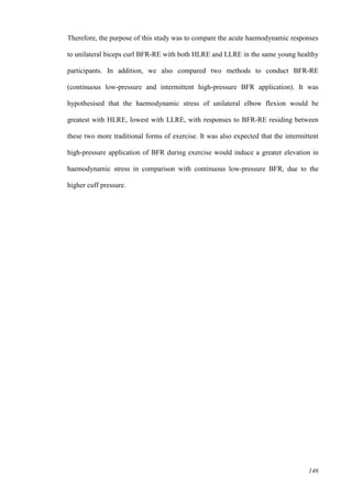 146
Therefore, the purpose of this study was to compare the acute haemodynamic responses
to unilateral biceps curl BFR-RE with both HLRE and LLRE in the same young healthy
participants. In addition, we also compared two methods to conduct BFR-RE
(continuous low-pressure and intermittent high-pressure BFR application). It was
hypothesised that the haemodynamic stress of unilateral elbow flexion would be
greatest with HLRE, lowest with LLRE, with responses to BFR-RE residing between
these two more traditional forms of exercise. It was also expected that the intermittent
high-pressure application of BFR during exercise would induce a greater elevation in
haemodynamic stress in comparison with continuous low-pressure BFR, due to the
higher cuff pressure.
 