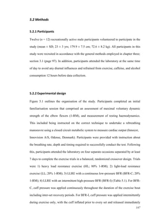 147
5.2 Methods
5.2.1 Participants
Twelve (n = 12) recreationally active male participants volunteered to participate in the
study (mean ± SD; 23 ± 3 yrs; 179.9 ± 7.5 cm; 72.6 ± 8.2 kg). All participants in this
study were recruited in accordance with the general methods employed in chapter three;
section 3.1 (page 97). In addition, participants attended the laboratory at the same time
of day to avoid any diurnal influences and refrained from exercise, caffeine, and alcohol
consumption 12 hours before data collection.
5.2.2 Experimental design
Figure 5.1 outlines the organisation of the study. Participants completed an initial
familiarisation session that comprised an assessment of maximal voluntary dynamic
strength of the elbow flexors (1-RM), and measurement of resting haemodynamics.
This included being instructed on the correct technique to undertake a rebreathing
manoeuvre using a closed circuit metabolic system to measure cardiac output (Innocor,
Innovision A/S, Odense, Denmark). Participants were provided with instruction about
the breathing rate, depth and timing required to successfully conduct the test. Following
this, participants attended the laboratory on four separate occasions separated by at least
7 days to complete the exercise trials in a balanced, randomized crossover design. Trials
were 1) heavy load resistance exercise (HL; 80% 1-RM); 2) light-load resistance
exercise (LL; 20% 1-RM); 3) LLRE with a continuous low-pressure BFR (BFR-C; 20%
1-RM); 4) LLRE with an intermittent high-pressure BFR (BFR-I) (Table 5.1). For BFR-
C, cuff pressure was applied continuously throughout the duration of the exercise bout
including inter-set recovery periods. For BFR-I, cuff pressure was applied intermittently
during exercise only, with the cuff inflated prior to every set and released immediately
 