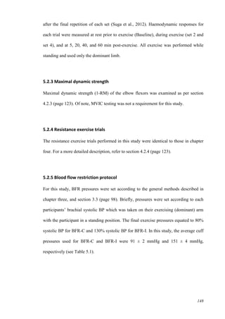 148
after the final repetition of each set (Suga et al., 2012). Haemodynamic responses for
each trial were measured at rest prior to exercise (Baseline), during exercise (set 2 and
set 4), and at 5, 20, 40, and 60 min post-exercise. All exercise was performed while
standing and used only the dominant limb.
5.2.3 Maximal dynamic strength
Maximal dynamic strength (1-RM) of the elbow flexors was examined as per section
4.2.3 (page 123). Of note, MVIC testing was not a requirement for this study.
5.2.4 Resistance exercise trials
The resistance exercise trials performed in this study were identical to those in chapter
four. For a more detailed description, refer to section 4.2.4 (page 123).
5.2.5 Blood flow restriction protocol
For this study, BFR pressures were set according to the general methods described in
chapter three, and section 3.3 (page 98). Briefly, pressures were set according to each
participants’ brachial systolic BP which was taken on their exercising (dominant) arm
with the participant in a standing position. The final exercise pressures equated to 80%
systolic BP for BFR-C and 130% systolic BP for BFR-I. In this study, the average cuff
pressures used for BFR-C and BFR-I were 91 ± 2 mmHg and 151 ± 4 mmHg,
respectively (see Table 5.1).
 