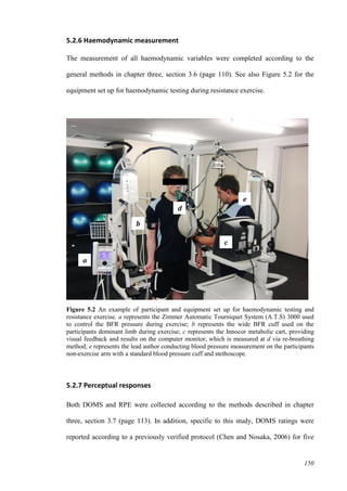 150
5.2.6 Haemodynamic measurement
The measurement of all haemodynamic variables were completed according to the
general methods in chapter three, section 3.6 (page 110). See also Figure 5.2 for the
equipment set up for haemodynamic testing during resistance exercise.
Figure 5.2 An example of participant and equipment set up for haemodynamic testing and
resistance exercise. a represents the Zimmer Automatic Tourniquet System (A.T.S) 3000 used
to control the BFR pressure during exercise; b represents the wide BFR cuff used on the
participants dominant limb during exercise; c represents the Innocor metabolic cart, providing
visual feedback and results on the computer monitor, which is measured at d via re-breathing
method; e represents the lead author conducting blood pressure measurement on the participants
non-exercise arm with a standard blood pressure cuff and stethoscope.
5.2.7 Perceptual responses
Both DOMS and RPE were collected according to the methods described in chapter
three, section 3.7 (page 113). In addition, specific to this study, DOMS ratings were
reported according to a previously verified protocol (Chen and Nosaka, 2006) for five
a
b
c
d
e
 