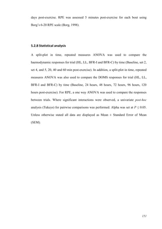151
days post-exercise. RPE was assessed 5 minutes post-exercise for each bout using
Borg’s 6-20 RPE scale (Borg, 1998).
5.2.8 Statistical analysis
A split-plot in time, repeated measures ANOVA was used to compare the
haemodynamic responses for trial (HL, LL, BFR-I and BFR-C) by time (Baseline, set 2,
set 4, and 5, 20, 40 and 60 min post-exercise). In addition, a split-plot in time, repeated
measures ANOVA was also used to compare the DOMS responses for trial (HL, LL,
BFR-I and BFR-C) by time (Baseline, 24 hours, 48 hours, 72 hours, 96 hours, 120
hours post-exercise). For RPE, a one way ANOVA was used to compare the responses
between trials. Where significant interactions were observed, a univariate post-hoc
analysis (Tukeys) for pairwise comparisons was performed. Alpha was set at P ≤ 0.05.
Unless otherwise stated all data are displayed as Mean ± Standard Error of Mean
(SEM).
 
