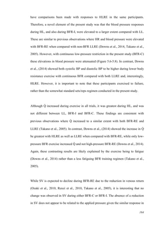 164
have comparisons been made with responses to HLRE in the same participants.
Therefore, a novel element of the present study was that the blood pressure responses
during HL, and also during BFR-I, were elevated to a larger extent compared with LL.
These are similar to previous observations where HR and blood pressure were elevated
with BFR-RE when compared with non-BFR LLRE (Downs et al., 2014, Takano et al.,
2005). However, with continuous low-pressure restriction in the present study (BFR-C)
these elevations in blood pressure were attenuated (Figure 5.6-5.8). In contrast, Downs
et al., (2014) showed both systolic BP and diastolic BP to be higher during lower body
resistance exercise with continuous BFR compared with both LLRE and, interestingly,
HLRE. However, it is important to note that these participants exercised to failure,
rather than the somewhat standard sets/reps regimen conducted in the present study.
Although Q̇ increased during exercise in all trials, it was greatest during HL, and was
not different between LL, BFR-I and BFR-C. These findings are consistent with
previous observations where Q̇ increased to a similar extent with both BFR-RE and
LLRE (Takano et al., 2005). In contrast, Downs et al., (2014) showed the increase in Q̇
be greatest with HLRE as well as LLRE when compared with BFR-RE, while only low-
pressure BFR exercise increased Q̇ and not high-pressure BFR-RE (Downs et al., 2014).
Again, these contrasting results are likely explained by the exercise being to fatigue
(Downs et al., 2014) rather than a less fatiguing BFR training regimen (Takano et al.,
2005).
While SV is expected to decline during BFR-RE due to the reduction in venous return
(Ozaki et al., 2010, Renzi et al., 2010, Takano et al., 2005), it is interesting that no
change was observed in SV during either BFR-C or BFR-I. The absence of a reduction
in SV does not appear to be related to the applied pressure given the similar response in
 