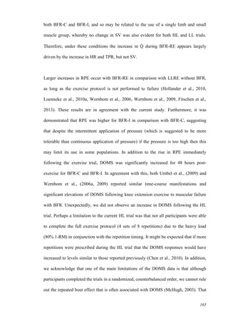 165
both BFR-C and BFR-I, and so may be related to the use of a single limb and small
muscle group, whereby no change in SV was also evident for both HL and LL trials.
Therefore, under these conditions the increase in Q̇ during BFR-RE appears largely
driven by the increase in HR and TPR, but not SV.
Larger increases in RPE occur with BFR-RE in comparison with LLRE without BFR,
as long as the exercise protocol is not performed to failure (Hollander et al., 2010,
Loenneke et al., 2010a, Wernbom et al., 2006, Wernbom et al., 2009, Fitschen et al.,
2013). These results are in agreement with the current study. Furthermore, it was
demonstrated that RPE was higher for BFR-I in comparison with BFR-C, suggesting
that despite the intermittent application of pressure (which is suggested to be more
tolerable than continuous application of pressure) if the pressure is too high then this
may limit its use in some populations. In addition to the rise in RPE immediately
following the exercise trial, DOMS was significantly increased for 48 hours post-
exercise for BFR-C and BFR-I. In agreement with this, both Umbel et al., (2009) and
Wernbom et al., (2006a, 2009) reported similar time-course manifestations and
significant elevations of DOMS following knee extension exercise to muscular failure
with BFR. Unexpectedly, we did not observe an increase in DOMS following the HL
trial. Perhaps a limitation to the current HL trial was that not all participants were able
to complete the full exercise protocol (4 sets of 8 repetitions) due to the heavy load
(80% 1-RM) in conjunction with the repetition timing. It might be expected that if more
repetitions were prescribed during the HL trial that the DOMS responses would have
increased to levels similar to those reported previously (Chen et al., 2010). In addition,
we acknowledge that one of the main limitations of the DOMS data is that although
participants completed the trials in a randomized, counterbalanced order, we cannot rule
out the repeated bout effect that is often associated with DOMS (McHugh, 2003). That
 