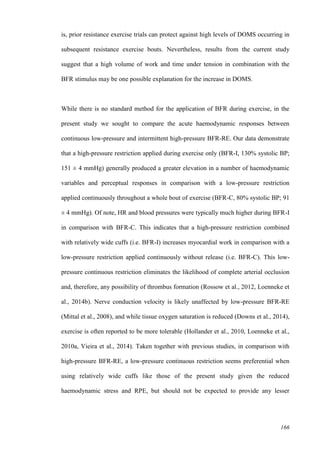 166
is, prior resistance exercise trials can protect against high levels of DOMS occurring in
subsequent resistance exercise bouts. Nevertheless, results from the current study
suggest that a high volume of work and time under tension in combination with the
BFR stimulus may be one possible explanation for the increase in DOMS.
While there is no standard method for the application of BFR during exercise, in the
present study we sought to compare the acute haemodynamic responses between
continuous low-pressure and intermittent high-pressure BFR-RE. Our data demonstrate
that a high-pressure restriction applied during exercise only (BFR-I, 130% systolic BP;
151 ± 4 mmHg) generally produced a greater elevation in a number of haemodynamic
variables and perceptual responses in comparison with a low-pressure restriction
applied continuously throughout a whole bout of exercise (BFR-C, 80% systolic BP; 91
± 4 mmHg). Of note, HR and blood pressures were typically much higher during BFR-I
in comparison with BFR-C. This indicates that a high-pressure restriction combined
with relatively wide cuffs (i.e. BFR-I) increases myocardial work in comparison with a
low-pressure restriction applied continuously without release (i.e. BFR-C). This low-
pressure continuous restriction eliminates the likelihood of complete arterial occlusion
and, therefore, any possibility of thrombus formation (Rossow et al., 2012, Loenneke et
al., 2014b). Nerve conduction velocity is likely unaffected by low-pressure BFR-RE
(Mittal et al., 2008), and while tissue oxygen saturation is reduced (Downs et al., 2014),
exercise is often reported to be more tolerable (Hollander et al., 2010, Loenneke et al.,
2010a, Vieira et al., 2014). Taken together with previous studies, in comparison with
high-pressure BFR-RE, a low-pressure continuous restriction seems preferential when
using relatively wide cuffs like those of the present study given the reduced
haemodynamic stress and RPE, but should not be expected to provide any lesser
 