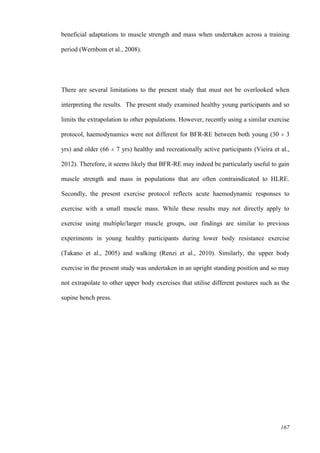 167
beneficial adaptations to muscle strength and mass when undertaken across a training
period (Wernbom et al., 2008).
There are several limitations to the present study that must not be overlooked when
interpreting the results. The present study examined healthy young participants and so
limits the extrapolation to other populations. However, recently using a similar exercise
protocol, haemodynamics were not different for BFR-RE between both young (30 ± 3
yrs) and older (66 ± 7 yrs) healthy and recreationally active participants (Vieira et al.,
2012). Therefore, it seems likely that BFR-RE may indeed be particularly useful to gain
muscle strength and mass in populations that are often contraindicated to HLRE.
Secondly, the present exercise protocol reflects acute haemodynamic responses to
exercise with a small muscle mass. While these results may not directly apply to
exercise using multiple/larger muscle groups, our findings are similar to previous
experiments in young healthy participants during lower body resistance exercise
(Takano et al., 2005) and walking (Renzi et al., 2010). Similarly, the upper body
exercise in the present study was undertaken in an upright standing position and so may
not extrapolate to other upper body exercises that utilise different postures such as the
supine bench press.
 
