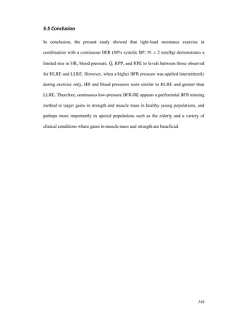 168
5.5 Conclusion
In conclusion, the present study showed that light-load resistance exercise in
combination with a continuous BFR (80% systolic BP; 91 ± 2 mmHg) demonstrates a
limited rise in HR, blood pressure, Q̇ , RPP, and RPE to levels between those observed
for HLRE and LLRE. However, when a higher BFR pressure was applied intermittently
during exercise only, HR and blood pressures were similar to HLRE and greater than
LLRE. Therefore, continuous low-pressure BFR-RE appears a preferential BFR training
method to target gains in strength and muscle mass in healthy young populations, and
perhaps more importantly in special populations such as the elderly and a variety of
clinical conditions where gains in muscle mass and strength are beneficial.
 