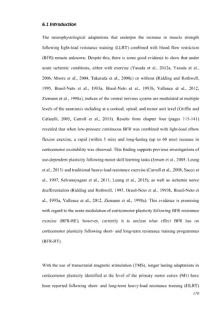 170
6.1 Introduction
The neurophysiological adaptations that underpin the increase in muscle strength
following light-load resistance training (LLRT) combined with blood flow restriction
(BFR) remain unknown. Despite this, there is some good evidence to show that under
acute ischemic conditions, either with exercise (Yasuda et al., 2012a, Yasuda et al.,
2006, Moore et al., 2004, Takarada et al., 2000c) or without (Ridding and Rothwell,
1995, Brasil-Neto et al., 1993a, Brasil-Neto et al., 1993b, Vallence et al., 2012,
Ziemann et al., 1998a), indices of the central nervous system are modulated at multiple
levels of the neuroaxis including at a cortical, spinal, and motor unit level (Griffin and
Cafarelli, 2005, Carroll et al., 2011). Results from chapter four (pages 115-141)
revealed that when low-pressure continuous BFR was combined with light-load elbow
flexion exercise, a rapid (within 5 min) and long-lasting (up to 60 min) increase in
corticomotor excitability was observed. This finding supports previous investigations of
use-dependent plasticity following motor skill learning tasks (Jensen et al., 2005, Leung
et al., 2015) and traditional heavy-load resistance exercise (Carroll et al., 2008, Sacco et
al., 1997, Selvanayagam et al., 2011, Leung et al., 2015), as well as ischemic nerve
deafferentation (Ridding and Rothwell, 1995, Brasil-Neto et al., 1993b, Brasil-Neto et
al., 1993a, Vallence et al., 2012, Ziemann et al., 1998a). This evidence is promising
with regard to the acute modulation of corticomotor plasticity following BFR resistance
exercise (BFR-RE); however, currently it is unclear what effect BFR has on
corticomotor plasticity following short- and long-term resistance training programmes
(BFR-RT).
With the use of transcranial magnetic stimulation (TMS), longer lasting adaptations in
corticomotor plasticity identified at the level of the primary motor cortex (M1) have
been reported following short- and long-term heavy-load resistance training (HLRT)
 