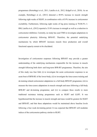 171
programmes (Hortobágyi et al., 2011, Latella et al., 2012, Kidgell et al., 2010). As an
example, Hortobágyi et al., (2011) detected a 49.9% increase in muscle strength
following eight weeks of HLRT, in combination with a 63.9% increase in corticomotor
excitability. Furthermore, following eight weeks of leg press training at 70-88.5% 1-
RM, Latella et al., (2012) reported a 33.8% increase in strength as well as a reduction in
corticomotor inhibition. Currently, no study has used TMS to investigate adaptations in
corticomotor plasticity following BFR-RT. Therefore, the potential underlying
mechanisms by which BFR-RT increases muscle force production and overall
functional capacity remain to be elucidated.
Investigation of corticomotor responses following BFR-RT may provide a greater
understanding of the underlying mechanisms responsible for the increase in muscle
strength following both short- and long-term BFR-RT programmes. Therefore, the aim
of this study was four fold; (i) to investigate the acute corticomotor responses to an
acute bout of BFR-RE of the lower-body; (ii) to investigate the time-course training and
de-training related corticomotor adaptations to a full-body BFR-RT programme; (iii) to
measure the time-course adaptations in muscle strength and mass following a full-body
BFR-RT and de-training programme; and (iv) to compare these results to more
traditional resistance training programmes such as HLRT and LLRT. It was
hypothesised that the increase in muscle strength and mass would be greatest for HLRT
and BFR-RT, and that these adaptations would be maintained above baseline levels
following a four week de-training period. It was expected that BFR-RT will modulate
indices of the corticomotor pathway similar to HLRT.
 