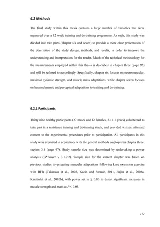 172
6.2 Methods
The final study within this thesis contains a large number of variables that were
measured over a 12 week training and de-training programme. As such, this study was
divided into two parts (chapter six and seven) to provide a more clear presentation of
the description of the study design, methods, and results, in order to improve the
understanding and interpretation for the reader. Much of the technical methodology for
the measurements employed within this thesis is described in chapter three (page 96)
and will be referred to accordingly. Specifically, chapter six focuses on neuromuscular,
maximal dynamic strength, and muscle mass adaptations, while chapter seven focuses
on haemodynamic and perceptual adaptations to training and de-training.
6.2.1 Participants
Thirty nine healthy participants (27 males and 12 females, 23 ± 1 years) volunteered to
take part in a resistance training and de-training study, and provided written informed
consent to the experimental procedures prior to participation. All participants in this
study were recruited in accordance with the general methods employed in chapter three;
section 3.1 (page 97). Study sample size was determined by undertaking a power
analysis (G*Power v 3.1.9.2). Sample size for the current chapter was based on
previous studies investigating muscular adaptations following knee extension exercise
with BFR (Takarada et al., 2002, Kacin and Strazar, 2011, Fujita et al., 2008a,
Karabulut et al., 2010b), with power set to ≥ 0.80 to detect significant increases in
muscle strength and mass at P ≤ 0.05.
 