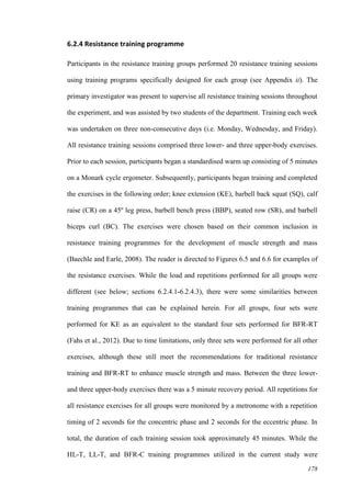 178
6.2.4 Resistance training programme
Participants in the resistance training groups performed 20 resistance training sessions
using training programs specifically designed for each group (see Appendix ii). The
primary investigator was present to supervise all resistance training sessions throughout
the experiment, and was assisted by two students of the department. Training each week
was undertaken on three non-consecutive days (i.e. Monday, Wednesday, and Friday).
All resistance training sessions comprised three lower- and three upper-body exercises.
Prior to each session, participants began a standardised warm up consisting of 5 minutes
on a Monark cycle ergometer. Subsequently, participants began training and completed
the exercises in the following order; knee extension (KE), barbell back squat (SQ), calf
raise (CR) on a 45º leg press, barbell bench press (BBP), seated row (SR), and barbell
biceps curl (BC). The exercises were chosen based on their common inclusion in
resistance training programmes for the development of muscle strength and mass
(Baechle and Earle, 2008). The reader is directed to Figures 6.5 and 6.6 for examples of
the resistance exercises. While the load and repetitions performed for all groups were
different (see below; sections 6.2.4.1-6.2.4.3), there were some similarities between
training programmes that can be explained herein. For all groups, four sets were
performed for KE as an equivalent to the standard four sets performed for BFR-RT
(Fahs et al., 2012). Due to time limitations, only three sets were performed for all other
exercises, although these still meet the recommendations for traditional resistance
training and BFR-RT to enhance muscle strength and mass. Between the three lower-
and three upper-body exercises there was a 5 minute recovery period. All repetitions for
all resistance exercises for all groups were monitored by a metronome with a repetition
timing of 2 seconds for the concentric phase and 2 seconds for the eccentric phase. In
total, the duration of each training session took approximately 45 minutes. While the
HL-T, LL-T, and BFR-C training programmes utilized in the current study were
 