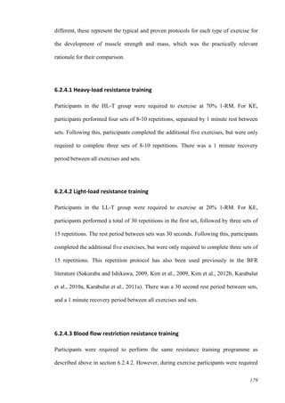 179
different, these represent the typical and proven protocols for each type of exercise for
the development of muscle strength and mass, which was the practically relevant
rationale for their comparison.
6.2.4.1 Heavy-load resistance training
Participants in the HL-T group were required to exercise at 70% 1-RM. For KE,
participants performed four sets of 8-10 repetitions, separated by 1 minute rest between
sets. Following this, participants completed the additional five exercises, but were only
required to complete three sets of 8-10 repetitions. There was a 1 minute recovery
period between all exercises and sets.
6.2.4.2 Light-load resistance training
Participants in the LL-T group were required to exercise at 20% 1-RM. For KE,
participants performed a total of 30 repetitions in the first set, followed by three sets of
15 repetitions. The rest period between sets was 30 seconds. Following this, participants
completed the additional five exercises, but were only required to complete three sets of
15 repetitions. This repetition protocol has also been used previously in the BFR
literature (Sakuraba and Ishikawa, 2009, Kim et al., 2009, Kim et al., 2012b, Karabulut
et al., 2010a, Karabulut et al., 2011a). There was a 30 second rest period between sets,
and a 1 minute recovery period between all exercises and sets.
6.2.4.3 Blood flow restriction resistance training
Participants were required to perform the same resistance training programme as
described above in section 6.2.4.2. However, during exercise participants were required
 