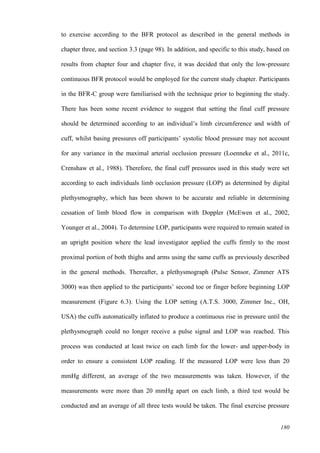 180
to exercise according to the BFR protocol as described in the general methods in
chapter three, and section 3.3 (page 98). In addition, and specific to this study, based on
results from chapter four and chapter five, it was decided that only the low-pressure
continuous BFR protocol would be employed for the current study chapter. Participants
in the BFR-C group were familiarised with the technique prior to beginning the study.
There has been some recent evidence to suggest that setting the final cuff pressure
should be determined according to an individual’s limb circumference and width of
cuff, whilst basing pressures off participants’ systolic blood pressure may not account
for any variance in the maximal arterial occlusion pressure (Loenneke et al., 2011c,
Crenshaw et al., 1988). Therefore, the final cuff pressures used in this study were set
according to each individuals limb occlusion pressure (LOP) as determined by digital
plethysmography, which has been shown to be accurate and reliable in determining
cessation of limb blood flow in comparison with Doppler (McEwen et al., 2002,
Younger et al., 2004). To determine LOP, participants were required to remain seated in
an upright position where the lead investigator applied the cuffs firmly to the most
proximal portion of both thighs and arms using the same cuffs as previously described
in the general methods. Thereafter, a plethysmograph (Pulse Sensor, Zimmer ATS
3000) was then applied to the participants’ second toe or finger before beginning LOP
measurement (Figure 6.3). Using the LOP setting (A.T.S. 3000, Zimmer Inc., OH,
USA) the cuffs automatically inflated to produce a continuous rise in pressure until the
plethysmograph could no longer receive a pulse signal and LOP was reached. This
process was conducted at least twice on each limb for the lower- and upper-body in
order to ensure a consistent LOP reading. If the measured LOP were less than 20
mmHg different, an average of the two measurements was taken. However, if the
measurements were more than 20 mmHg apart on each limb, a third test would be
conducted and an average of all three tests would be taken. The final exercise pressure
 