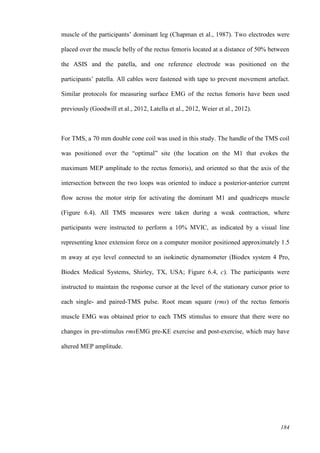 184
muscle of the participants’ dominant leg (Chapman et al., 1987). Two electrodes were
placed over the muscle belly of the rectus femoris located at a distance of 50% between
the ASIS and the patella, and one reference electrode was positioned on the
participants’ patella. All cables were fastened with tape to prevent movement artefact.
Similar protocols for measuring surface EMG of the rectus femoris have been used
previously (Goodwill et al., 2012, Latella et al., 2012, Weier et al., 2012).
For TMS, a 70 mm double cone coil was used in this study. The handle of the TMS coil
was positioned over the “optimal” site (the location on the M1 that evokes the
maximum MEP amplitude to the rectus femoris), and oriented so that the axis of the
intersection between the two loops was oriented to induce a posterior-anterior current
flow across the motor strip for activating the dominant M1 and quadriceps muscle
(Figure 6.4). All TMS measures were taken during a weak contraction, where
participants were instructed to perform a 10% MVIC, as indicated by a visual line
representing knee extension force on a computer monitor positioned approximately 1.5
m away at eye level connected to an isokinetic dynamometer (Biodex system 4 Pro,
Biodex Medical Systems, Shirley, TX, USA; Figure 6.4, c). The participants were
instructed to maintain the response cursor at the level of the stationary cursor prior to
each single- and paired-TMS pulse. Root mean square (rms) of the rectus femoris
muscle EMG was obtained prior to each TMS stimulus to ensure that there were no
changes in pre-stimulus rmsEMG pre-KE exercise and post-exercise, which may have
altered MEP amplitude.
 