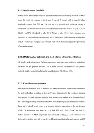 185
6.2.5.2 Active motor threshold
Active motor threshold (AMT) was defined as the stimulus intensity at which an MEP
could be could be obtained with at least 3 out of 5 stimuli with a peak-to-valley
amplitude greater than 200 µV. Each of the five stimuli were delivered during a
controlled, low level voluntary activation of the rectus femoris muscle at ≤ 10 ± 3% of
MVIC rmsEMG (Goodwill et al., 2012, Weier et al., 2012). Each stimulus was
delivered in random intervals every five to 12 seconds to avoid stimulus anticipation,
and 30 seconds rest was provided between each set of stimuli to reduce the possibility
of muscular fatigue.
6.2.5.3 Motor evoked potentials and short-interval intracortical inhibition
All single- and paired-pulse TMS measurements were taken according to procedures
described in the general methods. For a more detailed description of the general
methods employed, refer to chapter three, and sections 3.5.4 (page 108).
6.2.5.4 Stimulus response curves
The stimulus intensities used to establish the TMS recruitment curves were determined
for each individual according to the AMT prior beginning to the resistance training
intervention. At each stimulus intensity, five stimuli were applied over the contralateral
M1, with the percentage of stimulator output delivered in a pseudo-randomized fashion.
Each set of stimuli were given at a stimulus intensity according to the participants
AMT. The intensities used were 90, 110, 130, 150, and 170% of AMT or until no
further increase in MEP amplitude was observed (MEPMAX). Each stimulus was
delivered in random intervals every five to 12 sec to avoid stimulus anticipation, and 60
 