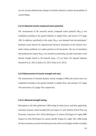 186
sec rest was provided between changes in stimulus intensity to reduce the possibility of
muscle fatigue.
6.2.5.5 Maximal muscle compound action potential
The measurement of the maximal muscle compound action potential (MMAX) was
completed according to the general methods in chapter three, and section 3.5.5 (page
109). In addition, specifically to this study, MMAX was obtained from the participants’
dominant rectus femoris by supramaximal electrical stimulation of the femoral nerve
under resting conditions in a supine position at all time-points. The site of stimulation
that produced the largest MMAX was located by positioning Ag-AgCl electrodes in the
femoral triangle lateral to the femoral artery, 3-5 cm below the inguinal ligament
(Goodwill et al., 2012, Latella et al., 2012, Weier et al., 2012).
6.2.6 Measurement of muscle strength and mass
The measurement of maximal dynamic muscle strength (1-RM) and muscle mass was
completed according to the general methods in chapter three, and sections 3.4.1 (page
101) and section 3.4.2 (page 102), respectively.
6.2.6.1 Maximal strength testing
Participants in all trials performed 1-RM testing for three lower- and three upper-body
resistance exercises which included; KE (see Figure 6.5, left; Nautilus Nitro® Plus Leg
Extension, Vancouver, WA, USA), SQ (Figure 6.5, centre), CR (Figure 6.5, right), BBP
(Figure 6.6, left), SR (Figure 6.6, centre), and BC (Figure 6.6, right). The 1-RM testing
for these resistance exercises has been previously shown to be highly reliable in healthy
 