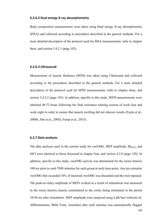 190
6.2.6.2 Dual energy X-ray absorptiometry
Body composition measurements were taken using Dual energy X-ray absorptiometry
(DXA) and collected according to procedures described in the general methods. For a
more detailed description of the protocol used for DXA measurements, refer to chapter
three, and section 3.4.2.1 (page 102).
6.2.6.3 Ultrasound
Measurement of muscle thickness (MTH) was taken using Ultrasound and collected
according to the procedures described in the general methods. For a more detailed
description of the protocol used for MTH measurements, refer to chapter three, and
section 3.4.2.2 (page 103). In addition, specific to this study, MTH measurements were
obtained 48-72 hours following the final resistance training session of week four and
week eight in order to ensure that muscle swelling did not obscure results (Fujita et al.,
2008b, Abe et al., 2005a, Farup et al., 2015).
6.2.7 Data analyses
The data analyses used in the current study for rmsEMG, MEP amplitude, MMAX, and
SICI were identical to those discussed in chapter four, and section 4.2.8 (page 128). In
addition, specific to this study, rmsEMG activity was determined for the rectus femoris
100 ms prior to each TMS stimulus for each group at each time-point. Any pre-stimulus
rmsEMG that exceeded 10% of maximal rmsEMG was discarded and the trial repeated.
The peak-to-valley amplitude of MEPs evoked as a result of stimulation was measured
in the rectus femoris muscle contralateral to the cortex being stimulated in the period
10-50 ms after stimulation. MEP amplitude were analysed using LabChart software (8,
ADInstruments, Bella Vista, Australia) after each stimulus was automatically flagged
 