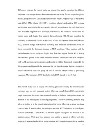 211
differences between the current study and chapter four can be explained by different
resistance exercises performed (knee extension versus elbow flexion, respectively) and
muscle groups measured (quadriceps versus biceps brachii, respectively), as the relative
load (20% 1-RM), volume (30/15/15/15 repetition scheme), and relative BFR pressure
and duration were similar between studies. Overall, regardless of the total duration of
time that MEP amplitude was increased post-exercise, the combined results from the
current study and chapter four suggest that performing BFR-RE can modulate the
excitatory corticospinal circuits at the level of the M1, because both rmsEMG and
MMAX did not change post-exercise, indicating that peripheral mechanisms were not
likely responsible for this acute increase in MEP amplitude. Taken together with the
results from the current study and chapter four, these data suggest that the M1 is acutely
activated to a greater extent under resistance exercise conditions with BFR compared
with LLRE and non-exercise controls, and similar to HLRE. The stimuli responsible for
this response could possibly be accounted for by altered sensory feedback to cortical
and/or subcortical areas via group III and IV muscle afferent fibres as previously
suggested (Moritani et al., 1992, Karabulut et al., 2007, Yasuda et al., 2010a).
The current study used a unique TMS testing protocol whereby the neuromuscular
responses were not only measured acutely following a single bout of KE exercise at a
single time-point, but were also measured acutely at different time-points across the
duration of the training and de-training programme. This type of testing protocol may
allow an insight in to the chronic adaptations that occur following an acute resistance
exercise bout. It was therefore interesting to note that MEP amplitude increased post-
exercise for both HL-T and BFR-C to different degrees throughout the duration of the
training period. While post hoc analysis was unable to detect at which week this
occurred, it appeared to be driven by the elevated MEP amplitude occurring at baseline
 