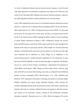 212
(i.e. prior to beginning training), because the post-exercise response at week four and
week eight appeared to be attenuated in comparison (see Figure 6.10). While the exact
reason for the attenuated MEP amplitude post-exercise following training is unknown,
the author hypothesize that this could be attributed to one of several factors.
Firstly, MEP amplitude has been shown to be facilitated during the initial post-exercise
period (i.e. within the first 5 minutes) following fatiguing MVICs (Lentz and Nielsen,
2002, Ljubisavljević et al., 1996). Considering that post-exercise MVIC was decreased
post-exercise for all groups in the current study, and MMAX was reduced post-exercise
for HL-T, the initial increase in MEP amplitude for BFR-C and HL-T may be attributed
to central fatigue mechanisms (Gandevia, 2001). Furthermore, because the exercise
loads and BFR protocol used during TMS testing remained the same throughout the
duration of the study for each group, and KE 1-RM strength was increased following
training, it is possible that the acute post-exercise response at week four and week eight
were attenuated due to reductions in central fatigue as an adaptation to the
exercise/testing protocol. Another plausible explanation for this attenuation in acute
post-exercise MEP amplitude at week four and week eight in comparison with baseline
may be as a result of motor memory consolidation, a phenomenon first proposed in
1900 (Müller and Pilzecker, 1900). During an initial testing session, relatively large
areas of the M1 are activated while learning a new task, as evidenced by both TMS and
positron emission tomography (PET) (Pascual-Leone et al., 1995, Shadmehr and
Holcomb, 1997). During this initial phase of learning, movements are unskilled, highly
feedback dependent and require strong attentional demands, which increases the
centrally challenging demand on the neuromuscular system. With chronic repetition and
learning of the task (i.e. training), feedback becomes less important while the accuracy
and velocity of the movement increase, resulting in the performance eventually
becoming “automatic” (Pascual-Leone et al., 1994). When this happens, M1 activity
 