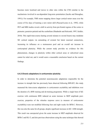 213
becomes more localized and moves to other sites within the CNS (similar to the
mechanisms involved in use-dependent long-term potentiation (Jacobs and Donoghue,
1991)). For example, TMS motor mapping shows larger cortical motor areas over the
course of five days of learning a new motor skill (Pascual-Leone et al., 1995), while
PET and MRI studies reveal a shift in activity from pre-frontal regions of the cortex to
premotor, posterior parietal and the cerebellum (Shadmehr and Holcomb, 1997, Seidler,
2010). This rapid time-course (lasting several minutes to several hours) may modulate
M1 cortical outputs via unmasking of existent but latent neuronal connections,
increasing its influence on a motoneuron pool and an overall net increase in
corticospinal plasticity. While the current study provides no evidence for this
phenomenon, changes in plasticity within other cortical areas or subcortical areas
cannot be ruled out, and it would seem a reasonable conclusion based on the current
findings.
6.4.2 Chronic adaptations in corticomotor plasticity
In order to determine the potential neuromuscular adaptations responsible for the
increase in strength that has previously been observed following BFR-RT, this study
measured the time-course adaptations in corticomotor excitability and inhibition over
the duration of a BFR training and de-training programme. While a single bout of KE
exercise with continuous BFR induced an acute increase in MEP amplitude post-
exercise, properties of the stimulus response curve (a measure of corticomotor
excitability) were not modified following four and eight weeks for BFR-C. However,
this was also the same for all groups, despite significant increases in KE 1-RM strength.
This result was unexpected given the acute increase in MEP amplitude observed for
BFR-C and HL-T, and also previous observations using the same technique that showed
 
