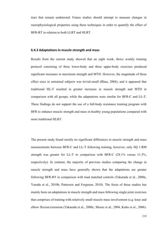 216
tract that remain undetected. Future studies should attempt to measure changes in
neurophysiological properties using these techniques in order to quantify the effect of
BFR-RT in relation to both LLRT and HLRT.
6.4.3 Adaptations in muscle strength and mass
Results from the current study showed that an eight week, thrice weekly training
protocol consisting of three lower-body and three upper-body exercises produced
significant increases in maximum strength and MTH. However, the magnitude of these
effect sizes in untrained subjects was trivial-small (Rhea, 2004), and it appeared that
traditional HL-T resulted in greater increases in muscle strength and MTH in
comparison with all groups, while the adaptations were similar for BFR-C and LL-T.
These findings do not support the use of a full-body resistance training program with
BFR to enhance muscle strength and mass in healthy young populations compared with
more traditional HLRT.
The present study found mostly no significant differences in muscle strength and mass
measurements between BFR-C and LL-T following training, however, only SQ 1-RM
strength was greater for LL-T in comparison with BFR-C (24.1% versus 11.3%,
respectively). In contrast, the majority of previous studies comparing the change in
muscle strength and mass have generally shown that the adaptations are greater
following BFR-RT in comparison with load matched controls (Takarada et al., 2000c,
Yasuda et al., 2010b, Patterson and Ferguson, 2010). The focus of these studies has
mainly been on adaptations in muscle strength and mass following single-joint exercises
that comprises of training with relatively small muscle mass involvement (e.g. knee and
elbow flexion/extension (Takarada et al., 2000c, Moore et al., 2004, Kubo et al., 2006).
 