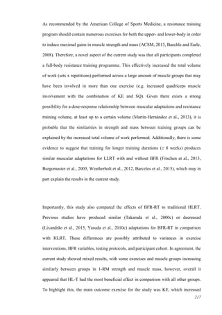 217
As recommended by the American College of Sports Medicine, a resistance training
program should contain numerous exercises for both the upper- and lower-body in order
to induce maximal gains in muscle strength and mass (ACSM, 2013, Baechle and Earle,
2008). Therefore, a novel aspect of the current study was that all participants completed
a full-body resistance training programme. This effectively increased the total volume
of work (sets x repetitions) performed across a large amount of muscle groups that may
have been involved in more than one exercise (e.g. increased quadriceps muscle
involvement with the combination of KE and SQ). Given there exists a strong
possibility for a dose-response relationship between muscular adaptations and resistance
training volume, at least up to a certain volume (Martín‐Hernández et al., 2013), it is
probable that the similarities in strength and mass between training groups can be
explained by the increased total volume of work performed. Additionally, there is some
evidence to suggest that training for longer training durations (≥ 8 weeks) produces
similar muscular adaptations for LLRT with and without BFR (Fitschen et al., 2013,
Burgomaster et al., 2003, Weatherholt et al., 2012, Barcelos et al., 2015), which may in
part explain the results in the current study.
Importantly, this study also compared the effects of BFR-RT to traditional HLRT.
Previous studies have produced similar (Takarada et al., 2000c) or decreased
(Lixandrão et al., 2015, Yasuda et al., 2010c) adaptations for BFR-RT in comparison
with HLRT. These differences are possibly attributed to variances in exercise
interventions, BFR variables, testing protocols, and participant cohort. In agreement, the
current study showed mixed results, with some exercises and muscle groups increasing
similarly between groups in 1-RM strength and muscle mass, however, overall it
appeared that HL-T had the most beneficial effect in comparison with all other groups.
To highlight this, the main outcome exercise for the study was KE, which increased
 