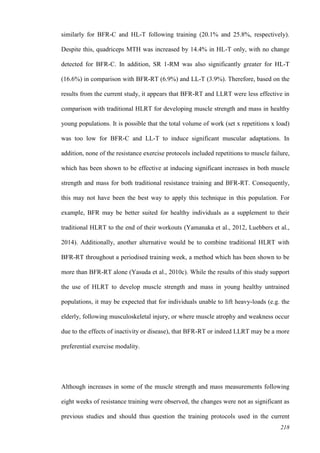218
similarly for BFR-C and HL-T following training (20.1% and 25.8%, respectively).
Despite this, quadriceps MTH was increased by 14.4% in HL-T only, with no change
detected for BFR-C. In addition, SR 1-RM was also significantly greater for HL-T
(16.6%) in comparison with BFR-RT (6.9%) and LL-T (3.9%). Therefore, based on the
results from the current study, it appears that BFR-RT and LLRT were less effective in
comparison with traditional HLRT for developing muscle strength and mass in healthy
young populations. It is possible that the total volume of work (set x repetitions x load)
was too low for BFR-C and LL-T to induce significant muscular adaptations. In
addition, none of the resistance exercise protocols included repetitions to muscle failure,
which has been shown to be effective at inducing significant increases in both muscle
strength and mass for both traditional resistance training and BFR-RT. Consequently,
this may not have been the best way to apply this technique in this population. For
example, BFR may be better suited for healthy individuals as a supplement to their
traditional HLRT to the end of their workouts (Yamanaka et al., 2012, Luebbers et al.,
2014). Additionally, another alternative would be to combine traditional HLRT with
BFR-RT throughout a periodised training week, a method which has been shown to be
more than BFR-RT alone (Yasuda et al., 2010c). While the results of this study support
the use of HLRT to develop muscle strength and mass in young healthy untrained
populations, it may be expected that for individuals unable to lift heavy-loads (e.g. the
elderly, following musculoskeletal injury, or where muscle atrophy and weakness occur
due to the effects of inactivity or disease), that BFR-RT or indeed LLRT may be a more
preferential exercise modality.
Although increases in some of the muscle strength and mass measurements following
eight weeks of resistance training were observed, the changes were not as significant as
previous studies and should thus question the training protocols used in the current
 