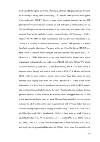 219
study in order to explain the results. Previously, arbitrary BFR pressures and pressures
set according to resting blood pressure (e.g. 1.3 x systolic blood pressure) were applied
when performing BFR-RT; however, more recent evidence suggests that the BFR
pressure utilized should be individualized for each participant (Loenneke et al., 2014c).
The final BFR pressure for each participant in the current study was equal to 60% of the
maximal limb arterial occlusion pressure, measured using LOP technology. While a
range of 50-80% LOP has been recommended and used previously (Loenneke et al.,
2014d), it is currently not known what the most “optimal” BFR pressure is to induce
beneficial muscular adaptations. Pressures as low as 50 mmHg during BFR-RT have
been shown to increase muscle strength and cross-sectional area greater than LLRT
(Sumide et al., 2009), while a more recent study showed similar adaptations in muscle
strength and endurance following eight weeks of LLRT with either 40% or 90% arterial
occlusion pressures (Counts et al., 2015). Furthermore, BFR-RT has been shown to
improve muscle strength and mass at loads as low as 15% MVIC (Kacin and Strazar,
2011), while in some instances, similar improvements have been shown to occur
between loads ranging from 20 to 50% 1-RM (Barcelos et al., 2015). Based on this
information, it is likely that the participants were training at a sufficient BFR pressure
and resistance training load throughout the study. Additionally, our resistance training
protocol consisted of three exercises for both the lower- and upper-body for 3-4 sets,
which was completed three times per week. This may have resulted in a greater training
stimulus for LL-T in the current study in comparison with previous studies that used
different training frequencies (i.e. ranging from twice daily (Yasuda et al., 2005, Abe et
al., 2006, Ohta et al., 2003, Yasuda et al., 2010b)) to three times per week (Counts et
al., 2015, Fitschen et al., 2013)), durations (i.e. 1-12 weeks) (Abe et al., 2005a, Fujita et
al., 2008b, Kubo et al., 2006), fewer total repetitions (Martín‐Hernández et al., 2013),
and single exercise protocols (Takarada et al., 2000c). Partial blood flow occlusion due
 