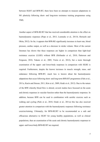 4
between HLRT and BFR-RT, there have been no attempts to measure adaptations in
M1 plasticity following short- and long-term resistance training programmes using
TMS.
Another aspect of BFR-RE/RT that has received considerable attention is the effect on
haemodynamic responses (Pope et al., 2013, Loenneke et al., 2011b, Horiuchi and
Okita, 2012). So far, it appears that BFR-RE significantly increases in heart rate, blood
pressure, cardiac output, as well as a decrease in stroke volume. Most of the current
literature has shown that these responses are higher in comparison than light-load
resistance exercise (LLRE) without BFR (Hollander et al., 2010, Patterson and
Ferguson, 2010, Takano et al., 2005, Vieira et al., 2012), but a more thorough
examination of the upper- and lower-body responses in comparison with HLRE is
required. Furthermore, despite the known increases in muscle strength, mass, and
endurance following BFR-RT, much less is known about the haemodynamic
adaptations that occur following short- and long-term BFR-RT programmes (Fahs et al.,
2011a, Kacin and Strazar, 2011, Kim et al., 2009, Ozaki et al., 2012). Due to the nature
of the BFR whereby blood flow is altered, several studies have focussed on the acute
and chronic responses in vascular function rather than the haemodynamic responses. In
addition, because BFR can be used in combination with aerobic exercise such as
walking and cycling (Park et al., 2010, Ozaki et al., 2011a) this has also received
greater attention in comparison with the haemodynamic responses following resistance
exercise/training. Ultimately, for BFR-RE/RT to be recommended as a safe and
efficacious alternative to HLRT for young healthy populations, as well as clinical
populations, then an examination of the acute and chronic haemodynamic responses to
upper- and lower-body BFR-RE/RT are required.
 